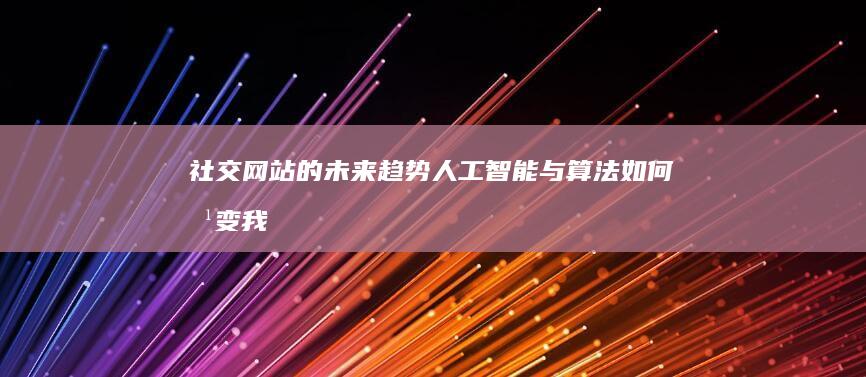 社交网站的未来趋势：人工智能与算法如何改变我们的在线体验 (社交网站的未来趋势)